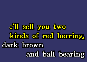 3,11 sell you two
kinds of red herring,
dark brown
and ball bearing