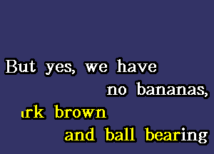 But yes, we have

no bananas,

urk brown
and ball bearing