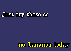 Just try those co

no bananas today