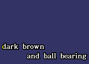 dark brown
and ball bearing