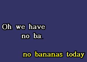 Oh we have
no bai

no bananas today