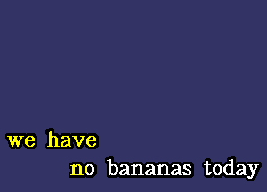 we have
no bananas today