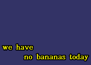 we have
no bananas today