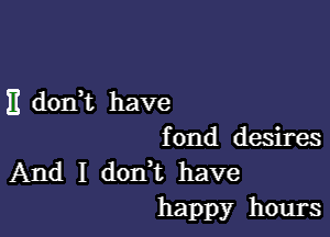 E don t have

fond desires
And I don t have
happy hours