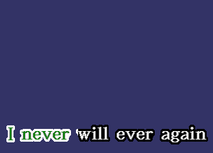 It never 'Will ever again