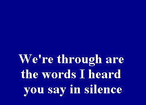 W e're through are
the words I heard
you say in silence