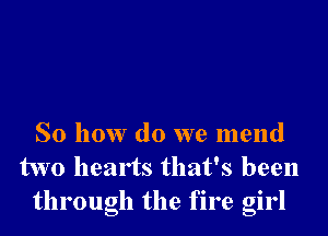 So how do we mend
two hearts that's been
through the fire girl