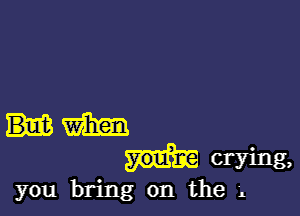 m
crying,

you bring on the 'L