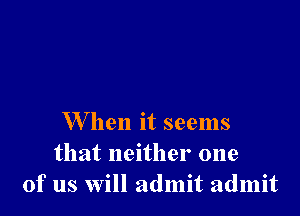 W hen it seems
that neither one
of us will admit admit