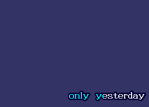 only yesterday