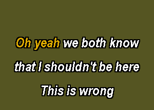 Oh yeah we both know
that I shouldn't be here

This is wrong