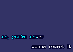 no, you're never

gonna regret it