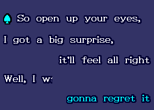 Q So open up your eyes,

I got a big surprise,
ifll feel all right

Well, I W'

gonna regret it