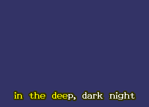 in the deep, dark night