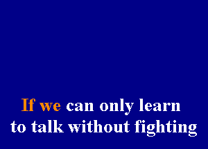 If we can only learn
to talk Without fighting