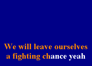 We will leave ourselves
a fighting chance yeah