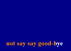 not say say good-bye