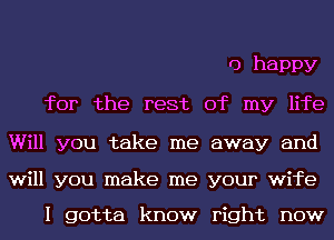 0 happy
for the rest of my life

Will you take me away and

will you make me your wife

I gotta know right now