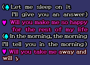 (Q Let me Sleep on it
P11 give you an answer)
Will you make me so happy

for the rest of my life
(Q In the morning, the morning

P11 tell you in the morning)

Will you take me away and
will y