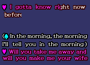 I gotta know right now
befom

(Q In the morning, the morning

P11 tell you in the morning)

Will you take me away and
will you make me your wife