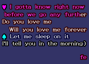 I gotta know right now

before we go any further
Do you love me

Will you love me forever
Q Let me Sleep on it

P11 tell you in the morning)

fe