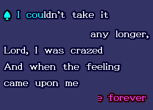 Q I couldn't take it

any longer,
Lord, I was crazed
And when the feeling

came upon me

a forever