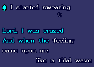 Q I started swearing
t!

Lord, I was crazed
And when the feeling
came upon me

like a tidal wave