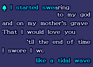 Q I started swearing
to my god

and on my 111012118198 grave

That I would love you

Itil the end of time

I swore I we

like a tidal wave