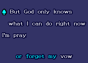 Q But God only knows

what I can do right now

Pm pray

or forget my vow