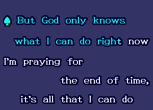 Q But God only knows

what I can do right now

Pm praying for
the end of time,

i198 all that I can do