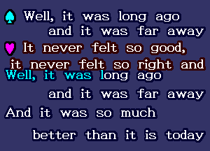 Q Well, it was long ago
and it was far away

It never felt so good,

it neyer felt so right and
Well, 1t was long ago

and it was far away
And it was so much

better than it is today