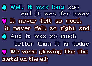 Q Well, it was long ago
and it was far away

It never felt so good,
it never felt so right and
Q And it was so much

better than it is today

We were glowing like the
metal on the eds