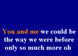 You and me we could be
the way we were before
only so much more 011