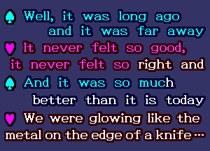 Q Well, it was long ago
and it was far away

It never felt so good,
it never felt so right and
Q And it was so much

better than it is today

We were glowing like the
metal on the edge of a knife