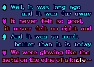 Q Well, it was long ago
and it was far away

It never felt so good,
it never felt so right and
Q And it was so much

better than it is today

We were glowing like the
metal on the edge of a knife