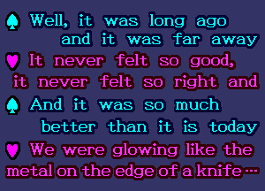 Q Well, it was long ago
and it was far away

It never felt so good,
it never felt so right and
Q And it was so much

better than it is today

We were glowing like the
metal on the edge of a knife