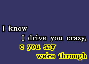 I know

I drive you crazy,

QWW
WW