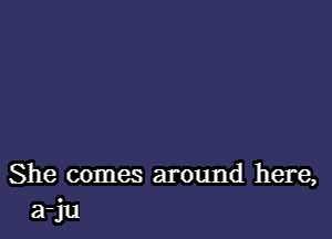 She comes around here,
a-ju