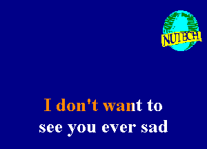 I don't want to
see you ever sad