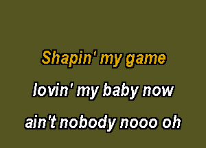 Shapin' my game

lovin' my baby now

ain't nobody nooo oh