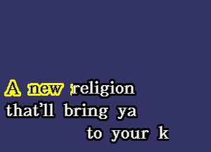 A religion
thatll bring ya
to your k