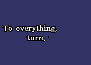 To everything,

turn,