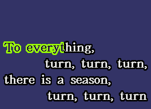 m Whing.

turn, turn, turn,
there is a season,
turn, turn, turn