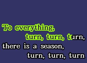 mmm

there is a season,
turn, turn, turn