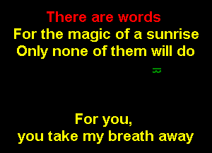 There are words
For the magic of a sunrise
Only none of them will do

N

Foryou,
you take my breath away