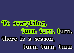 TEE) everything,

mmmm,

there is a season,
turn, tum, turn