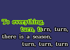 TEE) everything,

mmHtul-n

there is a season,
turn, tum, turn