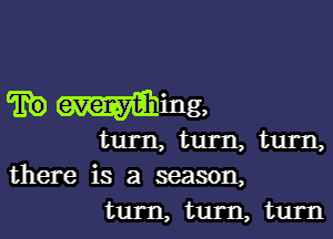 there is a season,
turn, turn, turn