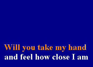 W ill you take my hand
and feel how close I am