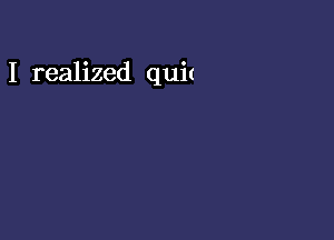 I realized quit